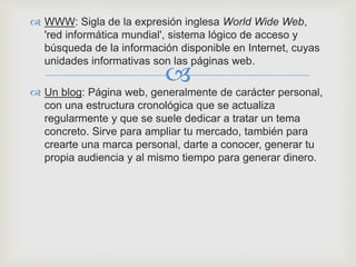 
 WWW: Sigla de la expresión inglesa World Wide Web,
'red informática mundial', sistema lógico de acceso y
búsqueda de la información disponible en Internet, cuyas
unidades informativas son las páginas web.
 Un blog: Página web, generalmente de carácter personal,
con una estructura cronológica que se actualiza
regularmente y que se suele dedicar a tratar un tema
concreto. Sirve para ampliar tu mercado, también para
crearte una marca personal, darte a conocer, generar tu
propia audiencia y al mismo tiempo para generar dinero.
 