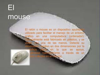 El ratón o mouse es un dispositivo apuntador
utilizado para facilitar el manejo de un entorno
gráfico en una computadora (ordenador).
Generalmente está fabricado en plástico, y se
utiliza con una de las manos. Detecta su
movimiento relativo en dos dimensiones por la
superficie plana en la que se apoya,
reflejándose habitualmente a través de un
puntero o flecha en el monitor.
 