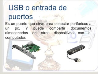 Es un puerto que sirve para conectar periféricos a
un pc. Y puede compartir documentos
almacenados en otros dispositivos con el
computador.
USB o entrada de
puertos
 