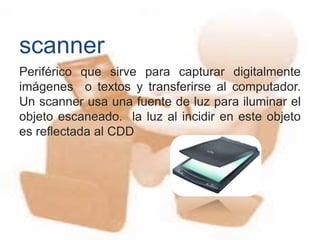 Periférico que sirve para capturar digitalmente
imágenes o textos y transferirse al computador.
Un scanner usa una fuente de luz para iluminar el
objeto escaneado. la luz al incidir en este objeto
es reflectada al CDD
scanner
 