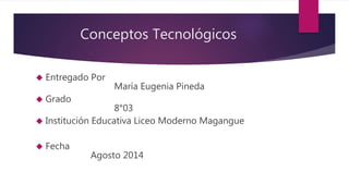 Conceptos Tecnológicos 
 Entregado Por 
María Eugenia Pineda 
 Grado 
8°03 
 Institución Educativa Liceo Moderno Magangue 
 Fecha 
Agosto 2014 
 