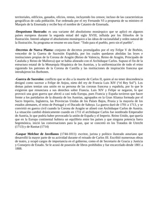 territoriales, edificios, ganados, oficios, rentas, incluyendo los censos; incluso de las características
geográficas de cada población. Fue ordenada por el rey Fernando VI a propuesta de su ministro el
Marqués de la Ensenada y recibe hoy el nombre de Catastro de Ensenada.
-Despotismo Ilustrado: es una variante del absolutismo monárquico que se aplicó en algunos
países europeos durante la segunda mitad del siglo XVIII, influida por los filósofos de la
Ilustración. Intentó adaptar el absolutismo monárquico a las ideas de racionalidad y orden natural de
la Ilustración. Su programa se resume en una fiase: "Todo para el pueblo, pero sin el pueblo".
-Decretos de Nueva Planta: conjunto de decretos promulgados por el rey Felipe V de Borbón,
vencedor de la Guerra de Sucesión Española, por los cuales quedaron abolidas las leyes e
instituciones propias de la Corona de Aragón (Reino de Valencia, Reino de Aragón, Principado de
Cataluña y Reino de Mallorca) que se había alineado con el Archiduque Carlos. Supuso el fin de la
estructura estatal de la Monarquía Hispánica de los Austrias, y la uniformización de todo el reino
siguiendo los patrones de la Corona de Castilla y las instituciones de inspiración francesa que
introdujeron los Borbones.
-Guerra de Sucesión: conflicto que se dio a la muerte de Carlos II, quien al no tener descendencia
designó como sucesor a Felipe de Anjou, nieto del rey de Francia Luis XIV (“el Rey Sol”). Los
demas países temían una unión en su persona de las coronas francesa y española, por lo que le
exigieron que renunciara a sus derechos sobre Francia. Luis XIV y Felipe se negaron, lo que
provocó una gran guerra que afectó a casi toda Europa, pues Francia y España tuvieron que hacer
frente a los partidarios de la dinastía de los Austrias, agrupados en la Gran Alianza formada por el
Sacro Imperio, Inglaterra, las Provincias Unidas de los Países Bajos, Prusia y la mayoría de los
estados alemanes, el reino de Portugal y el Ducado de Saboya. La guerra duró de 1701 a 1713, y se
convirtió en guerra civil cuando la Corona de Aragón se alineó con Archiduque Carlos de Austria.
La situación cambió drásticamente cuando en 1711 el archiduque Carlos fue nombrado Emperador
de Austria, lo que podría haber provocado la unión de España y el Imperio. Reino Unido, que quería
que en la Europa continental hubiera un equilibrio entre los países y que ninguna potencia fuera
hegemónica, inició las conversaciones para la paz, que se concretó en los Tratados de Utrecht
(1713) y de Rasttat (1714)
-Gaspar Melchor de Jovellanos (1744-1811): escritor, jurista y político ilustrado asturiano que
desarrolló la mayor parte de su actividad durante el reinado de Carlos III. Escribió numerosas obras
de teatro, y ocupó cargos de importancia en el gobierno, como el de Secretario de Gracia y Justicia
y Consejero de Estado. Se le acusó de posesión de libros prohibidos y fue encarcelado desde 1801 a
1808.
 