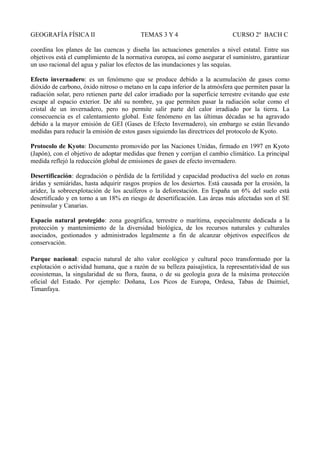 GEOGRAFÍA FÍSICA II TEMAS 3 Y 4 CURSO 2º BACH C
coordina los planes de las cuencas y diseña las actuaciones generales a nivel estatal. Entre sus
objetivos está el cumplimiento de la normativa europea, así como asegurar el suministro, garantizar
un uso racional del agua y paliar los efectos de las inundaciones y las sequías.
Efecto invernadero: es un fenómeno que se produce debido a la acumulación de gases como
dióxido de carbono, óxido nitroso o metano en la capa inferior de la atmósfera que permiten pasar la
radiación solar, pero retienen parte del calor irradiado por la superficie terrestre evitando que este
escape al espacio exterior. De ahí su nombre, ya que permiten pasar la radiación solar como el
cristal de un invernadero, pero no permite salir parte del calor irradiado por la tierra. La
consecuencia es el calentamiento global. Este fenómeno en las últimas décadas se ha agravado
debido a la mayor emisión de GEI (Gases de Efecto Invernadero), sin embargo se están llevando
medidas para reducir la emisión de estos gases siguiendo las directrices del protocolo de Kyoto.
Protocolo de Kyoto: Documento promovido por las Naciones Unidas, firmado en 1997 en Kyoto
(Japón), con el objetivo de adoptar medidas que frenen y corrijan el cambio climático. La principal
medida reflejó la reducción global de emisiones de gases de efecto invernadero.
Desertificación: degradación o pérdida de la fertilidad y capacidad productiva del suelo en zonas
áridas y semiáridas, hasta adquirir rasgos propios de los desiertos. Está causada por la erosión, la
aridez, la sobreexplotación de los acuíferos o la deforestación. En España un 6% del suelo está
desertificado y en torno a un 18% en riesgo de desertificación. Las áreas más afectadas son el SE
peninsular y Canarias.
Espacio natural protegido: zona geográfica, terrestre o marítima, especialmente dedicada a la
protección y mantenimiento de la diversidad biológica, de los recursos naturales y culturales
asociados, gestionados y administrados legalmente a fin de alcanzar objetivos específicos de
conservación.
Parque nacional: espacio natural de alto valor ecológico y cultural poco transformado por la
explotación o actividad humana, que a razón de su belleza paisajística, la representatividad de sus
ecosistemas, la singularidad de su flora, fauna, o de su geología goza de la máxima protección
oficial del Estado. Por ejemplo: Doñana, Los Picos de Europa, Ordesa, Tabas de Daimiel,
Timanfaya.
 
