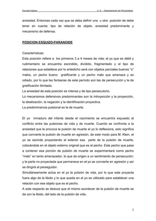 Escuela Inglesa U. K. – Departamento de Psicoanálisis
ansiedad. Entonces cada vez que se deba definir una u otra posición de debe
tener en cuenta: tipo de relación de objeto, ansiedad predominante y
mecanismo de defensa.
POSICION ESQUIZO-PARANOIDE
Características:
Esta posición refiere a los primeros 3 a 4 meses de vida; el yo que es débil y
rudimentario se encuentra escindido, dividido, fragmentado y el tipo de
relaciones que establece por lo antedicho será con objetos parciales buenos “o”
malos, un pecho bueno gratificante y un pecho malo que amenaza y es
odiado, por lo que las fantasías de este período son las de persecución y la de
gratificación ilimitada.
La ansiedad de esta posición es intensa y de tipo persecutorio.
Lo mecanismos defensivos predominantes son la introyección y la proyección,
la idealización, la negación y la identificación proyectiva.
La predominancia pulsional es la de muerte.
El yo inmaduro del infante desde el nacimiento se encuentra expuesto al
conflicto entre las pulsiones de vida y de muerte. Cuando se confronta a la
ansiedad que le provoca la pulsión de muerte el yo lo deflexiona, esto significa
que convierte la pulsión de muerte en agresión, de este modo para M. Klein, el
yo se escinde proyectando al exterior esa parte de la pulsión de muerte,
colocándola en el objeto externo original que es el pecho. Este pecho que pasa
a contener esa porción de pulsión de muerte se experimentará como pecho
“malo” en tanto amenazador, lo que da origen a un sentimiento de persecución;
y la parte no proyectada que permanece en el yo se convierte en agresión y así
se dirigirá al perseguidor.
Simultáneamente actúa en el yo la pulsión de vida, por lo que este proyecta
fuera algo de la libido y lo que queda en el yo es utilizado para establecer una
relación con ese objeto que es el pecho.
A este respecto se deduce que el mismo acontecer de la pulsión de muerte se
da con la libido, del lado de la pulsión de vida.
3
 