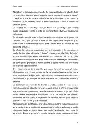 Escuela Inglesa U. K. – Departamento de Psicoanálisis
Ahora bien, lo que revela este proceder del yo es que tendrá una relación doble
con ese objeto originario que es el pecho que se escinde en un pecho “bueno”
o ideal en el que la fantasía del niño es de gratificación, de ser amado y
alimentado y en un pecho “malo” o persecutorio donde domina la fantasía de
privación y dolor.
La ansiedad del yo, en esta posición, se da al sentir que el objeto persecutorio
puede aniquilarlo. Frente a esto se instrumentarán diversos mecanismos
defensivos.
Es necesario en este punto aclarar que estos mecanismos no solo son una
“defensa” sino, que permiten a este yo lábil organizarse, integrarse, y su
instauración y mantenimiento implica para Melanie Klein el armado de este
psiquismo primario.
En efecto los primeros mecanismos son la introyección y la proyección, a
través de ellos el yo introyecta lo “bueno” y proyecta en el exterior lo “malo”,
sucede también que estos mecanismo son utilizados por el yo para
introyectarse lo malo y de este modo poder controlar a este objeto perseguidor,
así como puede proyectar al mundo externo al objeto bueno para preservarlo
de su propia agresión interior.
Otro mecanismo es de la escisión que implica tanto al yo como al objeto,
efectivamente una primera escisión se da entre pecho bueno y pecho malo y
entre objeto bueno y objeto malo. La escisión hay que concebirla en Klein como
permitiéndole al yo emerger del caos y ordenar sus experiencias internas y
externas.
La idealización es otro medio de defensa contra la ansiedad del yo en tanto el
pecho bueno tiende a transformarse en su ideal, al que el niño le atribuye todas
sus experiencias gratificantes, sean fantaseadas o reales, el yo del infante
anhela poseer este objeto e identificarse con el; de modo tal que niega lo
indeseable de este objeto y proyecta en él su libido, le sirve para salvar al
pecho bueno de sus ataques fantaseados.
Al mecanismo de identificación proyectiva, Klein le supone varias relaciones: el
yo la puede dirigir al objeto malo para controlarlo en tanto peligroso, la puede
direccionar hacia el objeto ideal, ese pecho gratificante, para evitar la
separación. Puede el yo del niño también proyectar partes buenas en el objeto
4
 