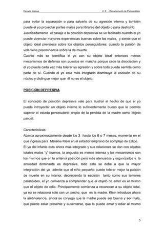Escuela Inglesa U. K. – Departamento de Psicoanálisis
para evitar la separación o para salvarlo de su agresión interna y también
puede el yo proyectar partes malas para librarse del objeto o para destruirlo.
Justificadamente el pasaje a la posición depresiva se ve facilitado cuando el yo
puede vivenciar mayores experiencias buenas sobre las malas, y siente que el
objeto ideal prevalece sobre los objetos perseguidores; cuando la pulsión de
vida tiene preeminencia sobre la de muerte.
Cuanto más se identifica el yo con su objeto ideal entonces menos
mecanismos de defensa son puestos en marcha porque cede la disociación y
el yo puede cada vez más tolerar su agresión y sobre todo puede sentirla como
parte de sí. Cuando el yo esta más integrado disminuye la escisión de su
núcleo y distingue mejor que él no es el objeto.
POSICION DEPRESIVA
El concepto de posición depresiva vale para ilustrar el hecho de que el yo
pueda introyectar un objeto interno lo suficientemente bueno que le permita
superar el estado persecutorio propio de la perdida de la madre como objeto
parcial.
Características:
Abarca aproximadamente desde los 3 hasta los 6 o 7 meses, momento en el
que ingresa para Melanie Klein en el estadio temprano de complejo de Edipo.
El yo del infante esta ahora más integrado y sus relaciones se dan con objetos
totales malos “y” buenos, la angustia es menos intensa y los mecanismos son
los mismos que en la anterior posición pero más atenuados y organizados y la
ansiedad dominante es depresiva, todo esto se debe a que la mayor
integración del yo admite que el niño pequeño puede tolerar mejor la pulsión
de muerte en su interior, decreciendo la escisión tanto como sus temores
paranoides, el yo comienza a comprender que el objeto de amor es el mismo
que el objeto de odio. Principalmente comienza a reconocer a su objeto total,
ya no se relaciona solo con un pecho, que es la madre. Klein introduce ahora
la ambivalencia, ahora se conjuga que la madre puede ser buena y ser mala,
que puede estar presente y ausentarse, que la puede amar y odiar al mismo
5
 