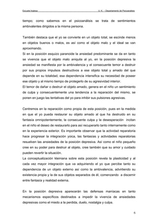 Escuela Inglesa U. K. – Departamento de Psicoanálisis
tiempo; como sabemos en el psicoanálisis se trata de sentimientos
ambivalentes dirigidos a la misma persona.
También destaca que el yo se convierte en un objeto total, se escinde menos
en objetos buenos o malos, es así como el objeto malo y el ideal se van
aproximando.
Si en la posición esquizo paranoide la ansiedad predominante se da en tanto
se vivencia que el objeto malo aniquila al yo, en la posición depresiva la
ansiedad se manifiesta por la ambivalencia y el consecuente temor a destruir
por sus propios impulsos destructivos a ese objeto total y amado del que
depende en su totalidad, esa dependencia intensifica su necesidad de poseer
ese objeto y al mismo tiempo de protegerlo de su agresividad interior.
El temor de dañar o destruir el objeto amado, genera en el niño un sentimiento
de culpa y consecuentemente una tendencia a la reparación del mismo, se
ponen en juego las tentativas del yo para inhibir sus pulsiones agresivas.
Centremos en la reparación como propia de esta posición, pues en la medida
en que el yo pueda restaurar su objeto amado al que ha destruido en su
fantasía omnipotentemente, la consecuente culpa y la desesperación incitan
en el niño el deseo de restaurarlo para así recuperarlo tanto internamente como
en la experiencia exterior. Es importante observar que la actividad reparatoria
hace progresar la integración yoica, las fantasías y actividades reparatorias
resuelven las ansiedades de la posición depresiva. Así como el niño pequeño
cree en su poder para destruir al objeto, cree también que su amor y cuidado
pueden revertir la situación.
La conceptualización kleiniana sobre esta posición revela la plasticidad y al
cada vez mayor integración que va adquiriendo el yo que percibe tanto su
dependencia de un objeto externo así como la ambivalencia, advirtiendo su
existencia propia y la de sus objetos separados de él, comenzando a discernir
entre fantasía y realidad externa.
En la posición depresiva aparecerán las defensas maníacas en tanto
mecanismos específicos destinados a impedir la vivencia de ansiedades
depresivas como el miedo a la perdida, duelo, nostalgia y culpa.
6
 