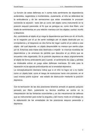Escuela Inglesa U. K. – Departamento de Psicoanálisis
La función de estas defensas es ir contra todo sentimiento de dependencia
evitándolos, negándolos o invirtiéndolos. Justamente, el niño se defenderá de
la ambivalencia y de las sensaciones que estas ansiedades le provocan
reviviendo la escisión tanto del yo como del objeto como instrumentó en la
posición esquizo paranoide; el fin que se persigue es, como dice Klein, una
triada de sentimientos en una relación maniaca con los objetos: control, triunfo
y desprecio.
Así, controlando al objeto el yo niega la dependencia que tiene con él; el triunfo
es la negación por el yo de sentir nostalgia por el objeto destruido por su
omnipotencia y el desprecio es otra forma de negar cuánto el yo valora a ese
objeto del cual depende, un objeto despreciable no merece que sienta culpa
por él. Entonces esta triada esta destinada a impedir la vivencia novedosa de
dependencia y de amenaza de perdida que descubre el yo ahora que se
encuentra más organizado. En la posición depresiva se ataca originariamente
al objeto de forma ambivalente pero cuando el sentimiento de culpa y pérdida
es intolerable entran en juego estas defensas maníacas. En este caso la
reparación no se ejecuta profundizando así la ansiedad depresiva.
La conceptualización kleiniana indica que si el niño no logra ver a la madre
como un objeto total, corre el riesgo de evolucionar hacia una psicosis; en el
caso inverso podrá superar ese estado de destrucción mediante la posición
depresiva.
Con la teorización de las dos posiciones tenemos armado el aparato psíquico
pensado por Klein, justamente su técnica analítica se centra en la
interpretación de las fantasías inconcientes y en los mecanismos de defensa
que se instrumentan para evitar la angustia y del mismo modo en el trabajo de
la elaboración de las ansiedades de las posiciones esquizo paranoide y
depresiva.
7
 