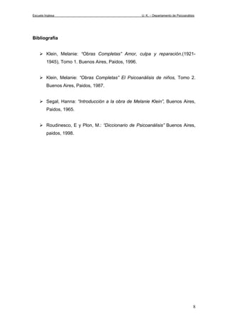 Escuela Inglesa U. K. – Departamento de Psicoanálisis
Bibliografía
Klein, Melanie: “Obras Completas” Amor, culpa y reparación.(1921-
1945), Tomo 1. Buenos Aires, Paidos, 1996.
Klein, Melanie: “Obras Completas” El Psicoanálisis de niños, Tomo 2.
Buenos Aires, Paidos, 1987.
Segal, Hanna: “Introducción a la obra de Melanie Klein”, Buenos Aires,
Paidos, 1965.
Roudinesco, E y Plon, M.: “Diccionario de Psicoanálisis” Buenos Aires,
paidos, 1998.
8
 