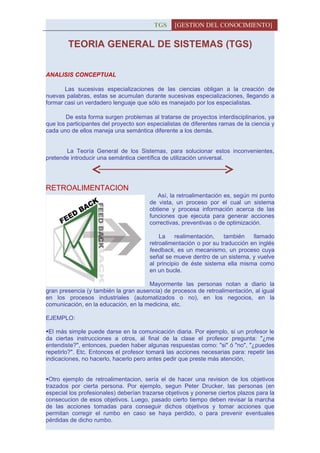 TGS     [GESTION DEL CONOCIMIENTO]


        TEORIA GENERAL DE SISTEMAS (TGS)


ANALISIS CONCEPTUAL

       Las sucesivas especializaciones de las ciencias obligan a la creación de
nuevas palabras, estas se acumulan durante sucesivas especializaciones, llegando a
formar casi un verdadero lenguaje que sólo es manejado por los especialistas.

       De esta forma surgen problemas al tratarse de proyectos interdisciplinarios, ya
que los participantes del proyecto son especialistas de diferentes ramas de la ciencia y
cada uno de ellos maneja una semántica diferente a los demás.


       La Teoría General de los Sistemas, para solucionar estos inconvenientes,
pretende introducir una semántica científica de utilización universal.




RETROALIMENTACION
                                          Así, la retroalimentación es, según mi punto
                                       de vista, un proceso por el cual un sistema
                                       obtiene y procesa información acerca de las
                                       funciones que ejecuta para generar acciones
                                       correctivas, preventivas o de optimización.

                                           La    realimentación,   también    llamado
                                       retroalimentación o por su traducción en inglés
                                       feedback, es un mecanismo, un proceso cuya
                                       señal se mueve dentro de un sistema, y vuelve
                                       al principio de éste sistema ella misma como
                                       en un bucle.

                                      Mayormente las personas notan a diario la
gran presencia (y también la gran ausencia) de procesos de retroalimentación, al igual
en los procesos industriales (automatizados o no), en los negocios, en la
comunicación, en la educación, en la medicina, etc.

EJEMPLO:

El más simple puede darse en la comunicación diaria. Por ejemplo, si un profesor le
da ciertas instrucciones a otros, al final de la clase el profesor pregunta: "¿me
entendiste?", entonces, pueden haber algunas respuestas como: "si" ó "no", "¿puedes
repetirlo?". Etc. Entonces el profesor tomará las acciones necesarias para: repetir las
indicaciones, no hacerlo, hacerlo pero antes pedir que preste más atención,


Otro ejemplo de retroalimentacion, sería el de hacer una revision de los objetivos
trazados por cierta persona. Por ejemplo, segun Peter Drucker, las personas (en
especial los profesionales) deberían trazarse objetivos y ponerse ciertos plazos para la
consecucion de esos objetivos. Luego, pasado cierto tiempo deben revisar la marcha
de las acciones tomadas para conseguir dichos objetivos y tomar acciones que
permitan corregir el rumbo en caso se haya perdido, o para prevenir eventuales
pérdidas de dicho rumbo.
 