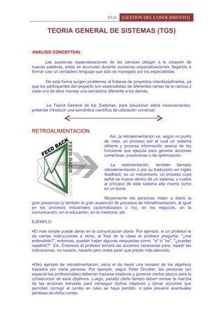 TGS     [GESTION DEL CONOCIMIENTO]


        TEORIA GENERAL DE SISTEMAS (TGS)


ANALISIS CONCEPTUAL

       Las sucesivas especializaciones de las ciencias obligan a la creación de
nuevas palabras, estas se acumulan durante sucesivas especializaciones, llegando a
formar casi un verdadero lenguaje que sólo es manejado por los especialistas.

       De esta forma surgen problemas al tratarse de proyectos interdisciplinarios, ya
que los participantes del proyecto son especialistas de diferentes ramas de la ciencia y
cada uno de ellos maneja una semántica diferente a los demás.


       La Teoría General de los Sistemas, para solucionar estos inconvenientes,
pretende introducir una semántica científica de utilización universal.




RETROALIMENTACION
                                          Así, la retroalimentación es, según mi punto
                                       de vista, un proceso por el cual un sistema
                                       obtiene y procesa información acerca de las
                                       funciones que ejecuta para generar acciones
                                       correctivas, preventivas o de optimización.

                                           La    realimentación,   también    llamado
                                       retroalimentación o por su traducción en inglés
                                       feedback, es un mecanismo, un proceso cuya
                                       señal se mueve dentro de un sistema, y vuelve
                                       al principio de éste sistema ella misma como
                                       en un bucle.

                                      Mayormente las personas notan a diario la
gran presencia (y también la gran ausencia) de procesos de retroalimentación, al igual
en los procesos industriales (automatizados o no), en los negocios, en la
comunicación, en la educación, en la medicina, etc.

EJEMPLO:

El más simple puede darse en la comunicación diaria. Por ejemplo, si un profesor le
da ciertas instrucciones a otros, al final de la clase el profesor pregunta: "¿me
entendiste?", entonces, pueden haber algunas respuestas como: "si" ó "no", "¿puedes
repetirlo?". Etc. Entonces el profesor tomará las acciones necesarias para: repetir las
indicaciones, no hacerlo, hacerlo pero antes pedir que preste más atención,


Otro ejemplo de retroalimentacion, sería el de hacer una revision de los objetivos
trazados por cierta persona. Por ejemplo, segun Peter Drucker, las personas (en
especial los profesionales) deberían trazarse objetivos y ponerse ciertos plazos para la
consecucion de esos objetivos. Luego, pasado cierto tiempo deben revisar la marcha
de las acciones tomadas para conseguir dichos objetivos y tomar acciones que
permitan corregir el rumbo en caso se haya perdido, o para prevenir eventuales
pérdidas de dicho rumbo.
 