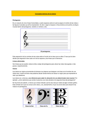Conceptos teóricos de la música
Pentagrama
Es un conjunto de cinco líneas horizontales y cuatro espacios sobre el cual se asigna el nombre de las notas a
las figuras musicales que allí se representan. Es decir, según el espacio o línea donde se encuentre una figura
musical dentro del pentagrama, recibirá un nombre u otro.
El pentagrama.
Esta asignación de los nombres de las notas está en función de la clave que se utilice. O sea que la clave
decide qué asignación tiene cada uno de los espacios y las líneas que lo demarcan.
Líneas adicionales
Son líneas que se pueden colocar arriba o abajo del pentagrama para ubicar las notas más agudas o más
graves, respectivamente.
Claves
Las claves son signos provenientes de tiempos muy lejanos que designan una línea con el nombre de una
cierta nota. A partir de dicha nota podemos decidir donde hemos de colocar un signo para que represente el
valor que deseemos.
Las claves son, entonces, una referencia para saber la ubicación de una determinada nota musical. Por
ejemplo: ¿cómo sabríamos que sonido musical es una nota ubicada en la segunda línea del pentagrama?
No hay forma de saberlo, a menos que viniese indicado cual es esa nota por medio de algún símbolo gráfico.
Este símbolo es lo que se conoce como clave, y es, precisamente, el que nos da la clave para discernir las
notas en el pentagrama.
Clave de Sol. Clave de Fa. Clave de Do.
 