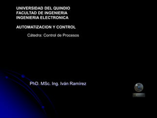PhD. MSc. Ing. Iván Ramírez
UNIVERSIDAD DEL QUINDIO
FACULTAD DE INGENIERIA
INGENIERIA ELECTRONICA
AUTOMATIZACION Y CONTROL
Cátedra: Control de Procesos
 
