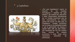 z
5. Capitalismo
 ¿Por qué Capitalismo?, bueno, la
mayoría de los inventos
tecnológicos y digitales del siglo
pasado y de nuestra era, estuvieron
y estan influenciados directamente
por un modelo económico que ha
sido proponderante en muchos
países del mundo, en este caso; el
Capitalismo: “modelo económico
que se basa en la propiedad privada
y que la generación de riqueza o
capital debe salir de este medio”,
han impulsado las TIC con muchos
fines, muchos de manera
económica o otras veces como
mecanismo adyacente de
dominación.
 