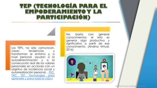 Facultad de Humanidades y Educación
Las TEPs, no sólo comunican,
crean tendencias y
transforman el entorno y, a
nivel personal, ayudan a la
autodeterminación y a la
consecución real de los valores
personales en acciones con un
objetivo de incidencia social y
autorrealización personal. . (TIC,
TAC, TEP. Tecnologías para
aprender y para toda la vida.)
No basta con generar
conocimientos: el reto es
generar algo productivo y
significativo a partir de ese
conocimiento. (Andina Virtual,
2016)
 