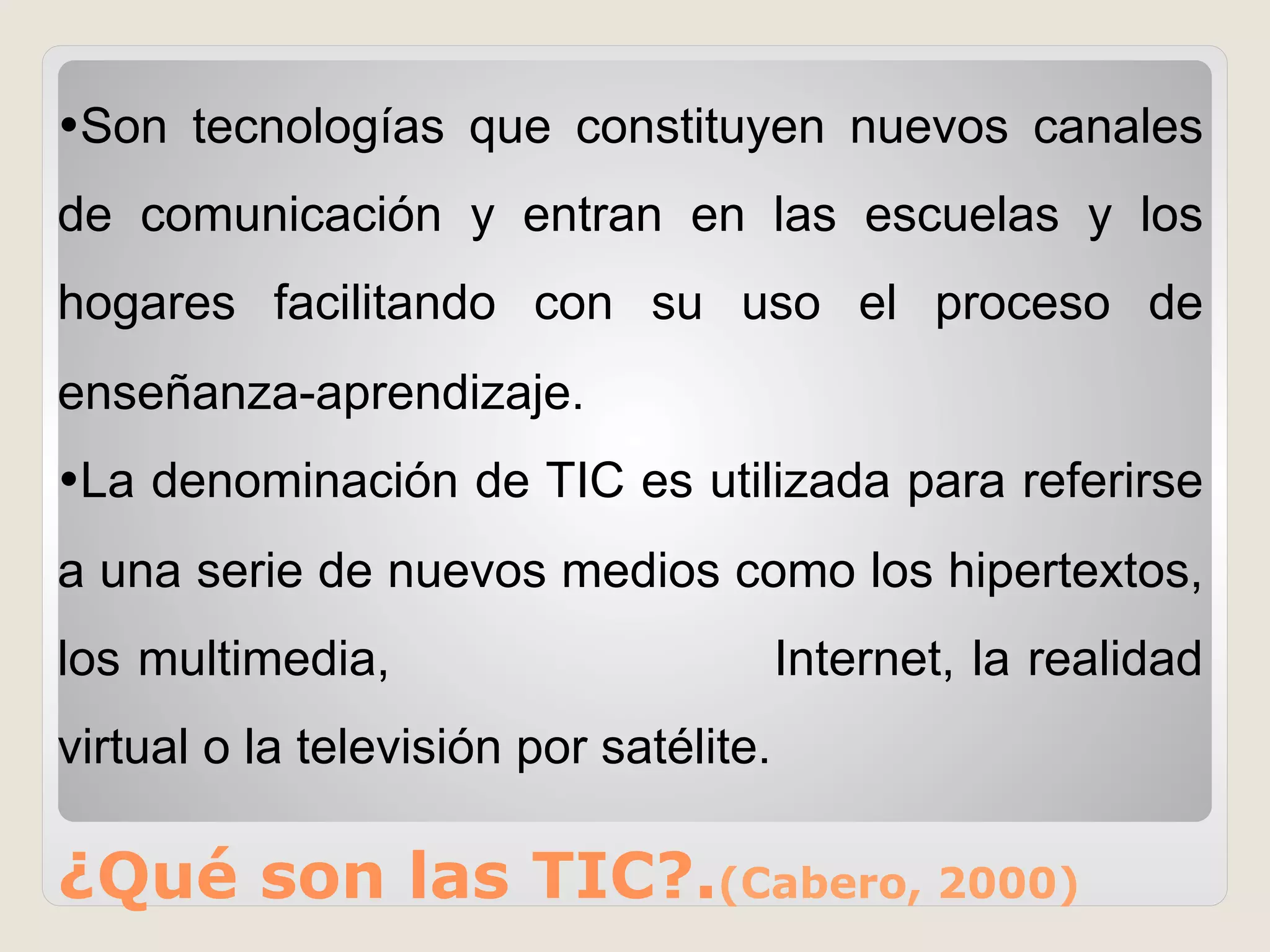 ¿Qué son las TIC?.(Cabero, 2000)
• Son tecnologías que constituyen nuevos canales
de comunicación y entran en las escuelas y los
hogares facilitando con su uso el proceso de
enseñanza-aprendizaje.
• La denominación de TIC es utilizada para referirse
a una serie de nuevos medios como los hipertextos,
los multimedia, Internet, la realidad
virtual o la televisión por satélite.
 