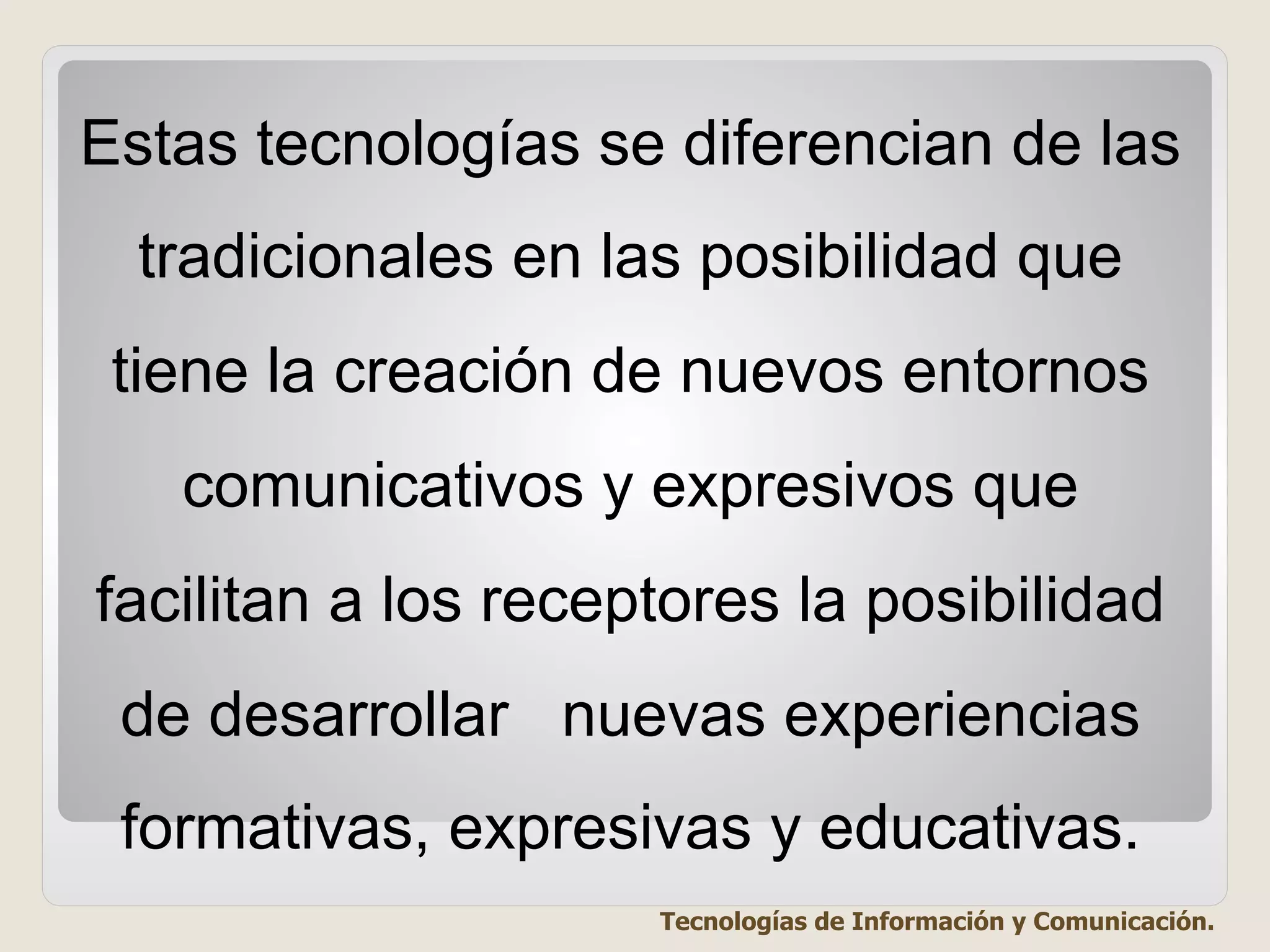 Estas tecnologías se diferencian de las
tradicionales en las posibilidad que
tiene la creación de nuevos entornos
comunicativos y expresivos que
facilitan a los receptores la posibilidad
de desarrollar nuevas experiencias
formativas, expresivas y educativas.
Tecnologías de Información y Comunicación.
 