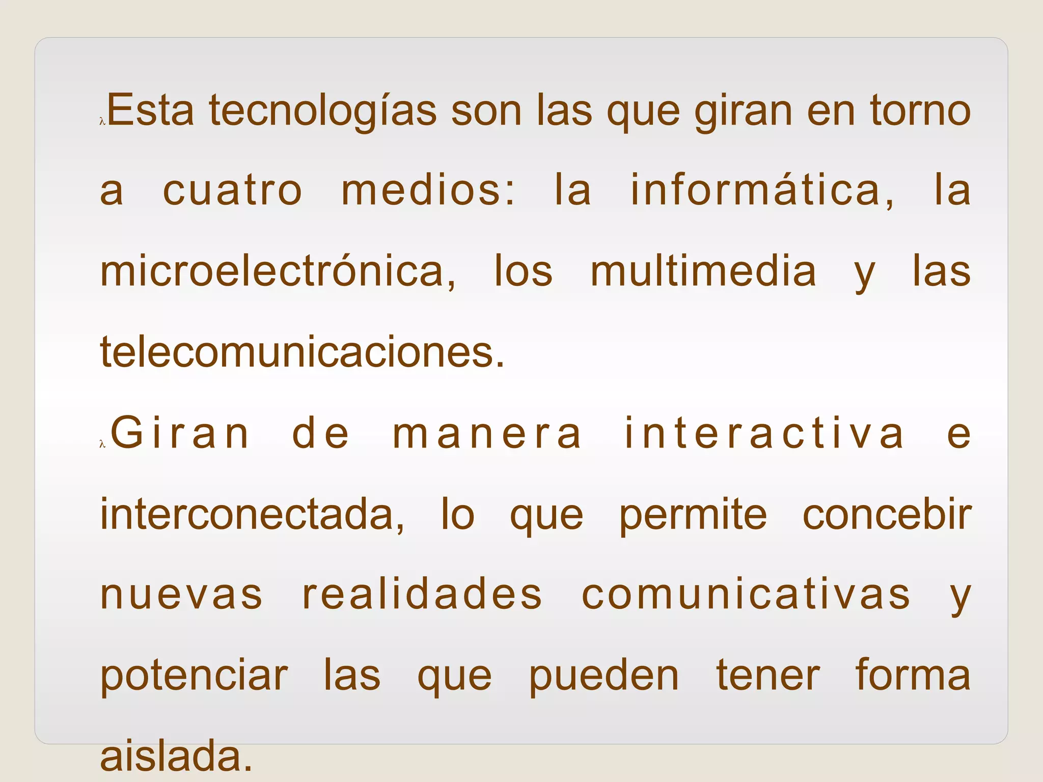 λ Esta tecnologías son las que giran en torno
a cuatro medios: la informática, la
microelectrónica, los multimedia y las
telecomunicaciones.
λ  G i r a n d e m a n e r a i n t e r a c t i v a e
interconectada, lo que permite concebir
nuevas realidades comunicativas y
potenciar las que pueden tener forma
aislada.
 