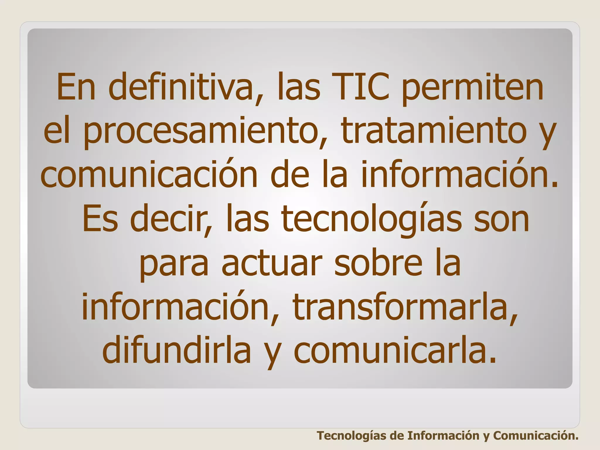 En definitiva, las TIC permiten
el procesamiento, tratamiento y
comunicación de la información.
Es decir, las tecnologías son
para actuar sobre la
información, transformarla,
difundirla y comunicarla.
Tecnologías de Información y Comunicación.
 