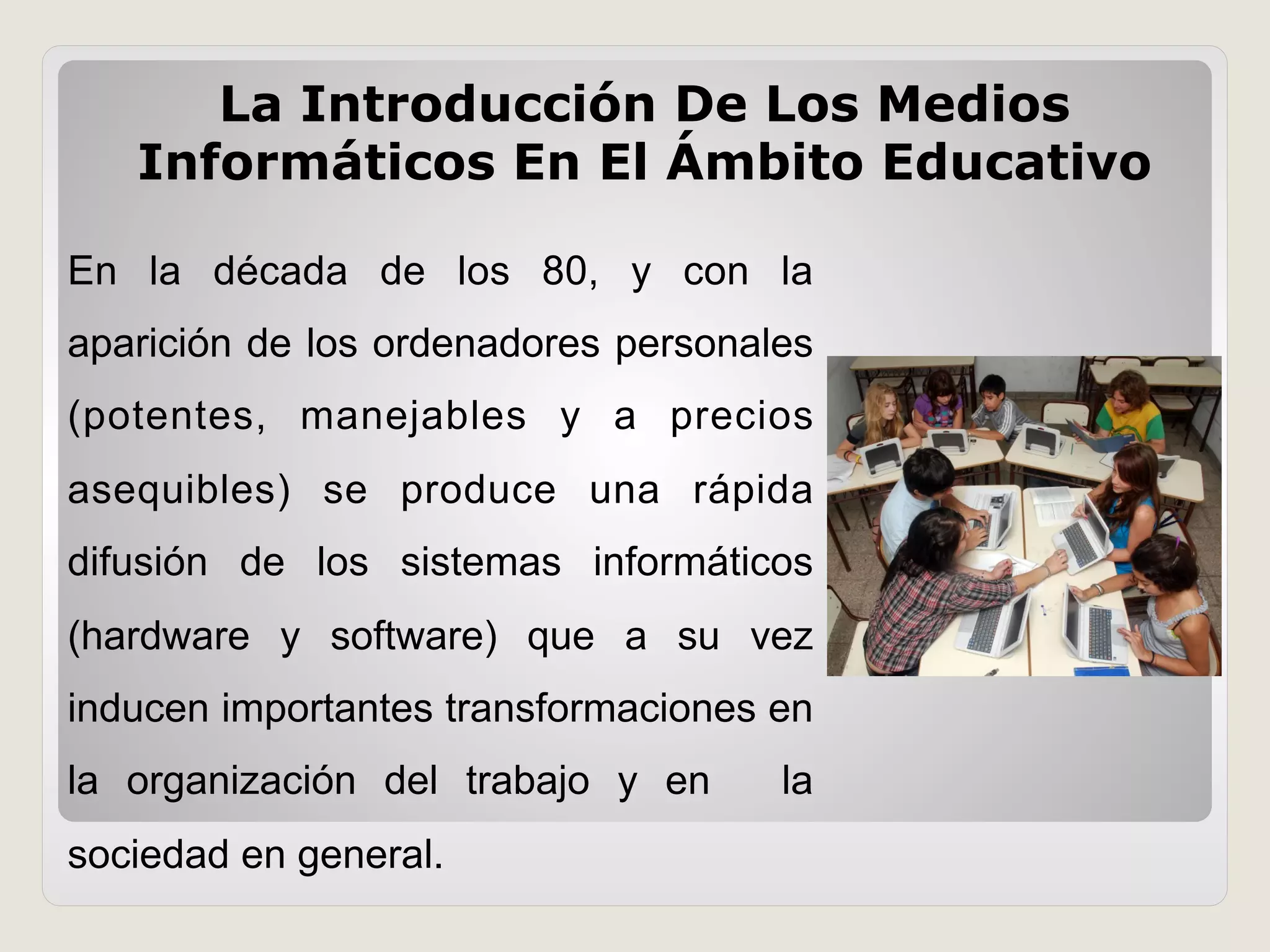 La Introducción De Los Medios
Informáticos En El Ámbito Educativo
En la década de los 80, y con la
aparición de los ordenadores personales
(potentes, manejables y a precios
asequibles) se produce una rápida
difusión de los sistemas informáticos
(hardware y software) que a su vez
inducen importantes transformaciones en
la organización del trabajo y en la
sociedad en general.
 