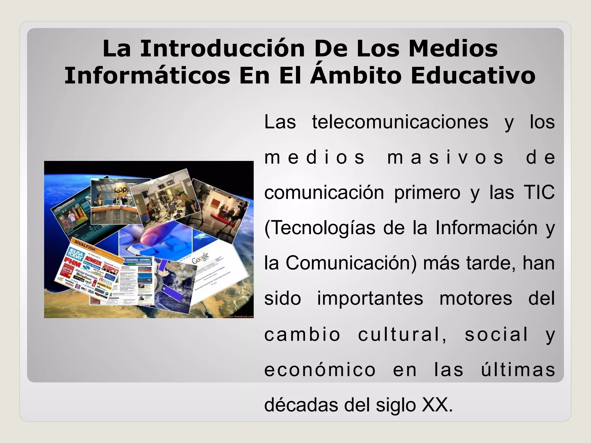 Las telecomunicaciones y los
m e d i o s m a s i v o s d e
comunicación primero y las TIC
(Tecnologías de la Información y
la Comunicación) más tarde, han
sido importantes motores del
cambio cultural, social y
económico en las últimas
décadas del siglo XX.
La Introducción De Los Medios
Informáticos En El Ámbito Educativo
 