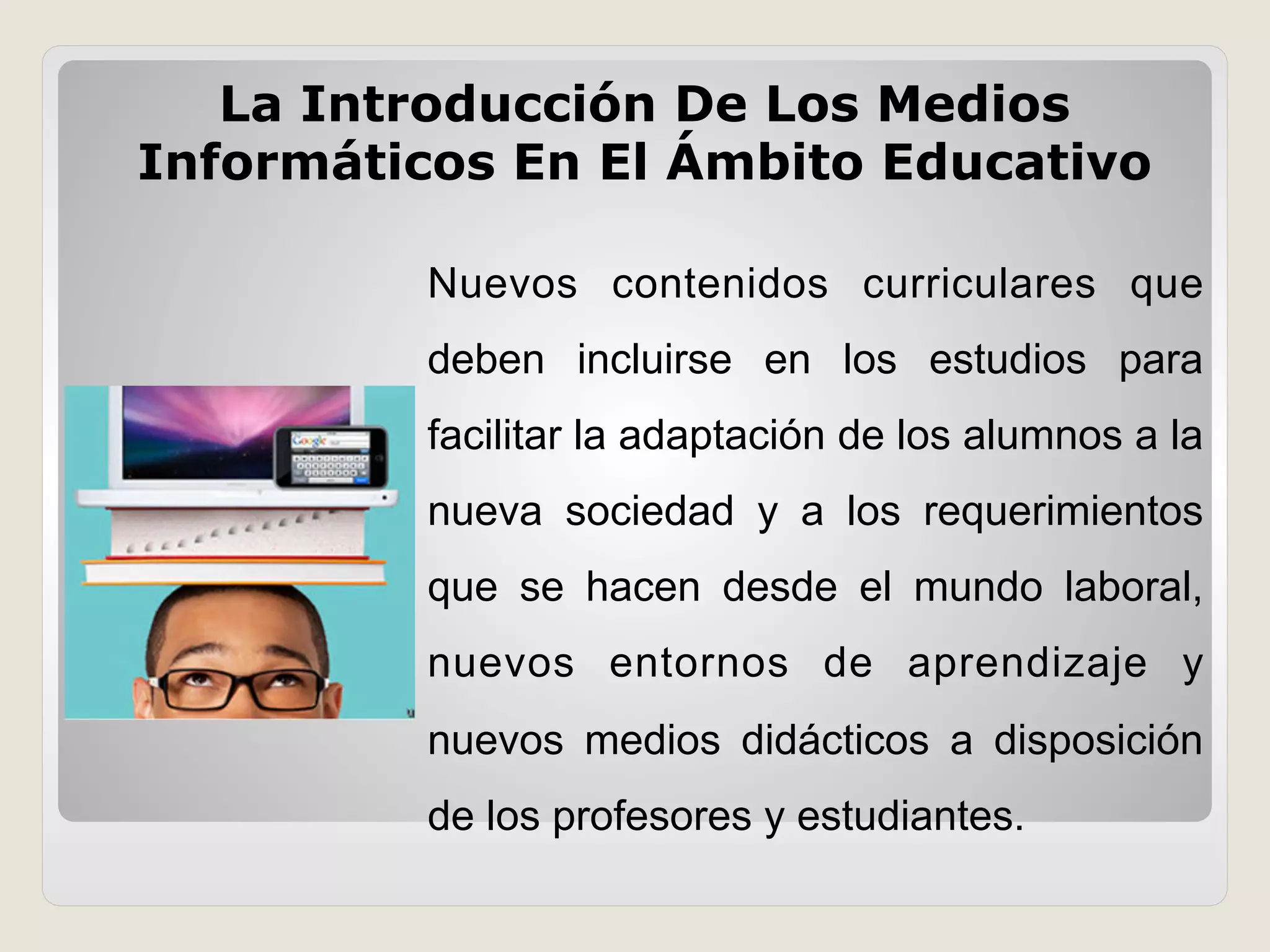 Nuevos contenidos curriculares que
deben incluirse en los estudios para
facilitar la adaptación de los alumnos a la
nueva sociedad y a los requerimientos
que se hacen desde el mundo laboral,
nuevos entornos de aprendizaje y
nuevos medios didácticos a disposición
de los profesores y estudiantes.
La Introducción De Los Medios
Informáticos En El Ámbito Educativo
 