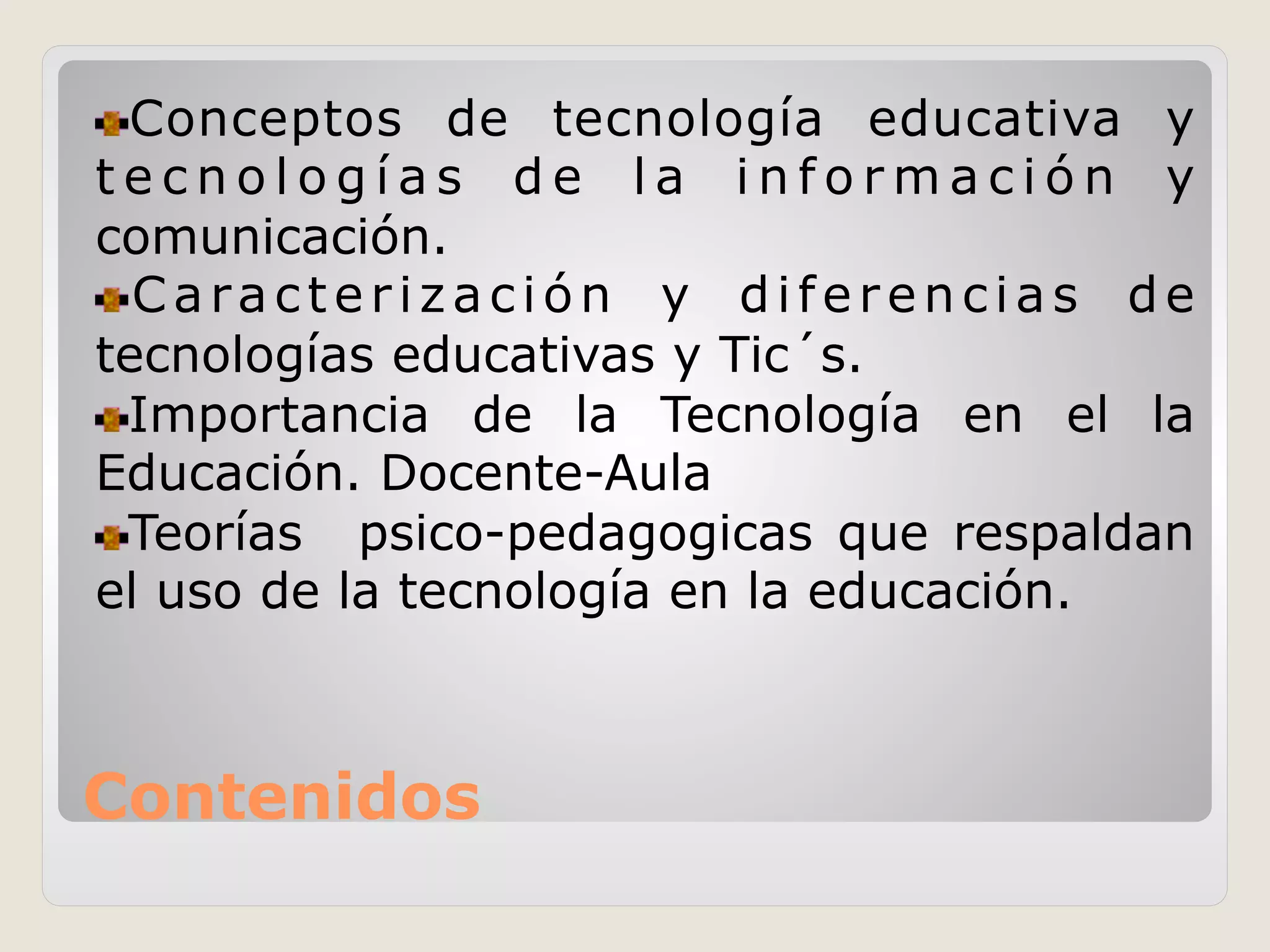 Contenidos
!  Conceptos de tecnología educativa y
t e c n o l o g í a s d e l a i n f o r m a c i ó n y
comunicación.
!  Caracterización y diferencias de
tecnologías educativas y Tic´s.
!  Importancia de la Tecnología en el la
Educación. Docente-Aula
!  Teorías psico-pedagogicas que respaldan
el uso de la tecnología en la educación.
 