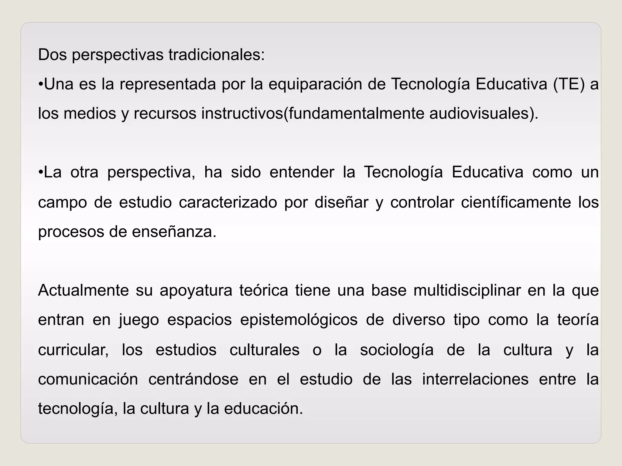 Dos perspectivas tradicionales:
• Una es la representada por la equiparación de Tecnología Educativa (TE) a
los medios y recursos instructivos(fundamentalmente audiovisuales).
• La otra perspectiva, ha sido entender la Tecnología Educativa como un
campo de estudio caracterizado por diseñar y controlar científicamente los
procesos de enseñanza.
Actualmente su apoyatura teórica tiene una base multidisciplinar en la que
entran en juego espacios epistemológicos de diverso tipo como la teoría
curricular, los estudios culturales o la sociología de la cultura y la
comunicación centrándose en el estudio de las interrelaciones entre la
tecnología, la cultura y la educación.
 