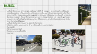 Los bolardos son una forma simple, practica y rentable de proteger a los peatones, los ciclistas, las
propiedades y otros vehículos contra colisiones como estas, sean intencionales o accidentales. Ellas
proveen señales visuales a conductores y peatones, guiando el tráfico e incrementando la conciencia.
Cuando se necesitan, ellos también proveen una barrera física protectora—sin evocar la apariencia y
sensación de una fortaleza. también pueden ser utilizados como características de diseño, sirviendo
como elementos del paisaje.
Los bolardos también incluyen los siguientes beneficios:
•Atractivo estético para el exterior de los edificios y las áreas circundantes
•Iluminación
•Cámaras de seguridad
•Estacionamiento de bicicletas
•Asientos
Bolardos
 