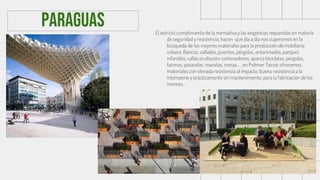 El estricto cumplimiento de la normativa y las exigencias requeridas en materia
de seguridad y resistencia, hacen que día a día nos superemos en la
búsqueda de los mejores materiales para la producción de mobiliario
urbano. Bancos, vallados, puentes, pérgolas, entarimados, parques
infantiles, vallas ocultación contenedores, aparca bicicletas, pérgolas,
tarimas, pasarelas, macetas, mesas…en Polimer Tecnic ofrecemos
materiales con elevada resistencia al impacto, buena resistencia a la
intemperie y prácticamente sin mantenimiento, para la fabricación de los
mismos.
paraguas
 