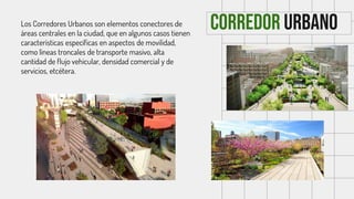 Corredor urbano
Los Corredores Urbanos son elementos conectores de
áreas centrales en la ciudad, que en algunos casos tienen
características específicas en aspectos de movilidad,
como líneas troncales de transporte masivo, alta
cantidad de flujo vehicular, densidad comercial y de
servicios, etcétera.
 