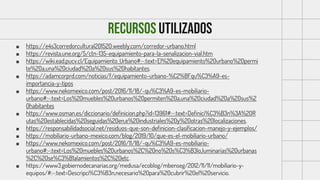 RECURSOS UTILIZADOS
■ https://e4s3corredorcultural201520.weebly.com/corredor-urbano.html
■ https://revista.une.org/5/ctn-135-equipamiento-para-la-senalizacion-vial.htm
■ https://wiki.ead.pucv.cl/Equipamiento_Urbano#:~:text=El%20equipamiento%20urbano%20permi
te%20a,una%20ciudad%20a%20sus%20habitantes.
■ https://adamcorprd.com/noticias/f/equipamiento-urbano-%C2%BFqu%C3%A9-es-
importancia-y-tipos
■ https://www.nekomexico.com/post/2016/11/18/-qu%C3%A9-es-mobiliario-
urbano#:~:text=Los%20muebles%20urbanos%20permiten%20a,una%20ciudad%20a%20sus%2
0habitantes
■ https://www.osman.es/diccionario/definicion.php?id=13961#:~:text=Definici%C3%B3n%3A%20R
utas%20establecidas%20seguidas%20en,e%20industriales%20y%20otras%20localizaciones.
■ https://responsabilidadsocial.net/residuos-que-son-definicion-clasificacion-manejo-y-ejemplos/
■ https://mobiliario-urbano-mexico.com/blog/2019/10/que-es-el-mobiliario-urbano/
■ https://www.nekomexico.com/post/2016/11/18/-qu%C3%A9-es-mobiliario-
urbano#:~:text=Los%20muebles%20urbanos%2C%20no%20s%C3%B3lo,luminarias%20urbanas
%2C%20se%C3%B1alamientos%2C%20etc.
■ https://www3.gobiernodecanarias.org/medusa/ecoblog/mbenseg/2012/11/11/mobiliario-y-
equipos/#:~:text=Descripci%C3%B3n,necesario%20para%20cubrir%20el%20servicio.
 
