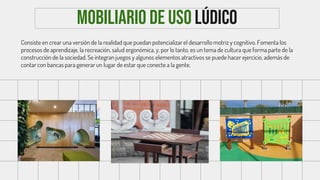 Mobiliario de uso lÚdico
Consiste en crear una versión de la realidad que puedan potencializar el desarrollo motriz y cognitivo. Fomenta los
procesos de aprendizaje, la recreación, salud ergonómica, y, por lo tanto, es un tema de cultura que forma parte de la
construcción de la sociedad. Se integran juegos y algunos elementos atractivos se puede hacer ejercicio, además de
contar con bancas para generar un lugar de estar que conecte a la gente.
 