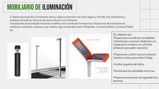 El objetivo principal de la iluminación viaria y urbana es permitir una visión segura y cómoda a los conductores y
peatones, durante las horas en que la luz natural no es suficiente
•Instalaciones de alumbrado funcional: se define como alumbrado funcional las instalaciones de iluminación de
carreteras, autopistas, autovías y vías urbanas. algunos ejemplos serian Minipostes, Luminarias Block, Luminaria Pétalo,
etc.
Mobiliario de Iluminación
Sus objetivos son:
•Proporcionar al conductor la visibilidad
suficiente para reconocer obstáculos y el
trazado de la carretera con suficiente
antelación para poder reaccionar.
•Proporcionar confort visual al conductor
mientras conduce para evitar la fatiga.
•Facilitar la gestión del tráfico.
•Promocionar las actividades nocturnas.
•Proporcionar sensación de seguridad a las
personas.
 