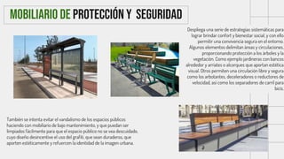 También se intenta evitar el vandalismo de los espacios públicos
haciendo con mobiliario de bajo mantenimiento, y que puedan ser
limpiados fácilmente para que el espacio público no se vea descuidado,
cuyo diseño desincentive el uso del grafiti, que sean duraderos, que
aporten estéticamente y refuercen la identidad de la imagen urbana.
MOBILIARIO DE PROTECCIÓN Y SEGURIDAD
Despliega una serie de estrategias sistemáticas para
lograr brindar confort y bienestar social, y con ello
permitir una convivencia segura en el entorno.
Algunos elementos delimitan áreas y circulaciones,
proporcionando protección a los árboles y la
vegetación. Como ejemplo jardineras con bancos
alrededor y arriates o alcorques que aportan estética
visual. Otros permiten una circulación libre y segura
como los arbotantes, deceleradores o reductores de
velocidad, así como los separadores de carril para
bicis.
 