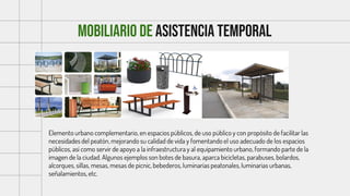 Mobiliario DE ASISTENCIA TEMPORAL
Elemento urbano complementario, en espacios públicos, de uso público y con propósito de facilitar las
necesidades del peatón, mejorando su calidad de vida y fomentando el uso adecuado de los espacios
públicos, así como servir de apoyo a la infraestructura y al equipamiento urbano, formando parte de la
imagen de la ciudad. Algunos ejemplos son botes de basura, aparca bicicletas, parabuses, bolardos,
alcorques, sillas, mesas, mesas de picnic, bebederos, luminarias peatonales, luminarias urbanas,
señalamientos, etc.
 