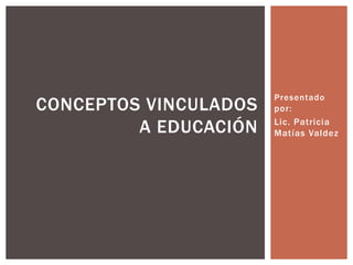 Presentado 
por: 
Lic. Patricia 
Matías Valdez 
CONCEPTOS VINCULADOS 
A EDUCACIÓN 
 