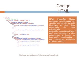 Código
                                                    HTML
                                          HTML (HyperText        Markup
                                          Language) es un lenguaje muy
                                          sencillo que permite describir
                                          hipertexto, es decir, texto
                                          presentado        de     forma
                                          estructurada                 y
                                          agradable, con enlaces (hyperli
                                          nks) que conducen a otros
                                          documentos o fuentes de
                                          información relacionadas, y
                                          con inserciones multimedia
                                          (gráficos, sonido...)




http://www-app.etsit.upm.es/~alvaro/manual/manual.html
 