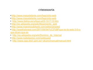 CYBERGRAFÍA

• http://www.masadelante.com/faqs/sitio-web
• http://www.masadelante.com/faqs/sitio-web
• http://www.ilatina.es/urlque-url/2-12-7-12.htm
• http://es.wikipedia.org/wiki/Alojamiento_web
• http://www.maestrosdelweb.com/editorial/web2
• http://wwwhatsnew.com/2011/04/04/%C2%BFque-es-la-web-3-0-o-
que-dicen-que-es
• http://es.wikipedia.org/wiki/Dominio_de_Internet
• http://www.isabelperez.com/webquest
• http://www-app.etsit.upm.es/~alvaro/manual/manual.html
 