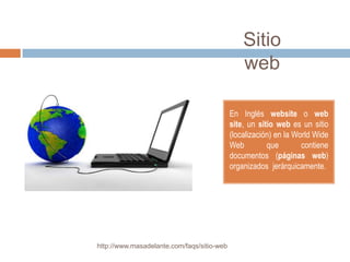 Sitio
                                                web

                                            En Inglés website o web
                                            site, un sitio web es un sitio
                                            (localización) en la World Wide
                                            Web         que        contiene
                                            documentos (páginas web)
                                            organizados jerárquicamente.




http://www.masadelante.com/faqs/sitio-web
 