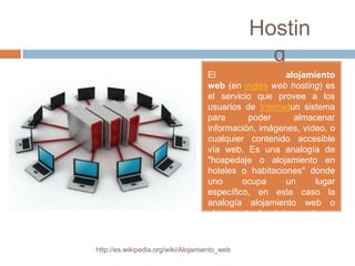 Hostin
                                                 g
                                    El                 alojamiento
                                    web (en inglés web hosting) es
                                    el servicio que provee a los
                                    usuarios de Internetun sistema
                                    para      poder      almacenar
                                    información, imágenes, vídeo, o
                                    cualquier contenido accesible
                                    vía web. Es una analogía de
                                    "hospedaje o alojamiento en
                                    hoteles o habitaciones" donde
                                    uno      ocupa     un     lugar
                                    específico, en este caso la
                                    analogía alojamiento web o
                                    alojamiento de páginas web.



http://es.wikipedia.org/wiki/Alojamiento_web
 