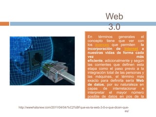 Web
                                                         3.0
                                             En     términos     generales     el
                                             concepto tiene que ver con
                                             los avances que permiten          la
                                             incorporación de Internet a
                                             nuestras vidas de forma cada
                                             vez                             más
                                             eficiente, adicionalmente y según
                                             las corrientes que definen esta
                                             etapa como el paso previo a la
                                             integración total de las personas y
                                             las máquinas, el término más
                                             exacto para definirla sería Web
                                             de datos, por su naturaleza en
                                             capas     de    interrelacionar    e
                                             interpretar el mayor número
                                             posible de datos en pos de la
                                             ampliación del conocimiento.
http://wwwhatsnew.com/2011/04/04/%C2%BFque-es-la-web-3-0-o-que-dicen-que-
                                                                      es/
 