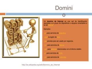 Domini
                                              o
                           Un dominio de Internet es una red de identificación
                           asociada a un grupo de dispositivos o equipos conectados a
                           la red Internet.

                           Ejemplos:

                           •.ar, para servicios de Argentina

                           •.asia, la región de Asia

                           •.biz prevista para ser usado por negocios.

                           •.bo, para servicios de Bolivia

                           •.cat, para páginas relacionadas con el idioma catalán.

                           •.cl, para servicios de Chile

                           •.co, para servicios de Colombia


http://es.wikipedia.org/wiki/Dominio_de_Internet
 