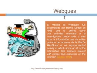 Webques
                            t
                 El modelo de Webquest fue
                 desarrollado por Bernie Dodge en
                 1995 que lo definió como
                 una actividad orientada a la
                 investigación donde toda o casi
                 toda la información que se utiliza
                 procede de recursos de la Web"A
                 WebQuest is an inquiry-oriented
                 activity in which some or all of the
                 information that learners interact
                 with comes from resources on the
                 internet" (Dodge, 1995)



http://www.isabelperez.com/webquest/
 