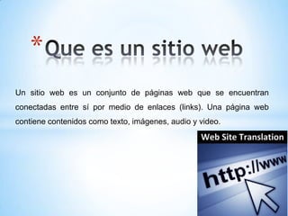 *
Un sitio web es un conjunto de páginas web que se encuentran
conectadas entre sí por medio de enlaces (links). Una página web
contiene contenidos como texto, imágenes, audio y video.
 