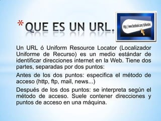 *
Un URL ó Uniform Resource Locator (Localizador
Uniforme de Recurso) es un medio estándar de
identificar direcciones internet en la Web. Tiene dos
partes, separadas por dos puntos:
Antes de los dos puntos: especifica el método de
acceso (http, ftp, mail, news...)
Después de los dos puntos: se interpreta según el
método de acceso. Suele contener direcciones y
puntos de acceso en una máquina.
 