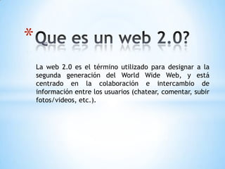 *
    La web 2.0 es el término utilizado para designar a la
    segunda generación del World Wide Web, y está
    centrado en la colaboración e intercambio de
    información entre los usuarios (chatear, comentar, subir
    fotos/videos, etc.).
 
