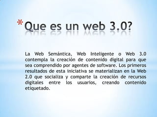 *
    La Web Semántica, Web Inteligente o Web 3.0
    contempla la creación de contenido digital para que
    sea comprendido por agentes de software. Los primeros
    resultados de esta iniciativa se materializan en la Web
    2.0 que socializa y comparte la creación de recursos
    digitales entre los usuarios, creando contenido
    etiquetado.
 