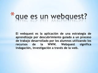 *
    El webquest es la aplicación de una estrategia de
    aprendizaje por descubrimiento guiado a un proceso
    de trabajo desarrollado por los alumnos utilizando los
    recursos    de   la    WWW.      Webquest     significa
    indagación, investigación a través de la web.
 