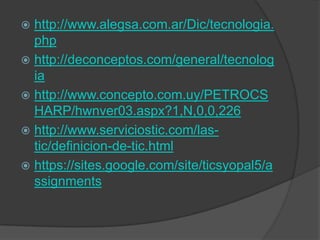  http://www.alegsa.com.ar/Dic/tecnologia.
php
 http://deconceptos.com/general/tecnolog
ia
 http://www.concepto.com.uy/PETROCS
HARP/hwnver03.aspx?1,N,0,0,226
 http://www.serviciostic.com/las-
tic/definicion-de-tic.html
 https://sites.google.com/site/ticsyopal5/a
ssignments
 
